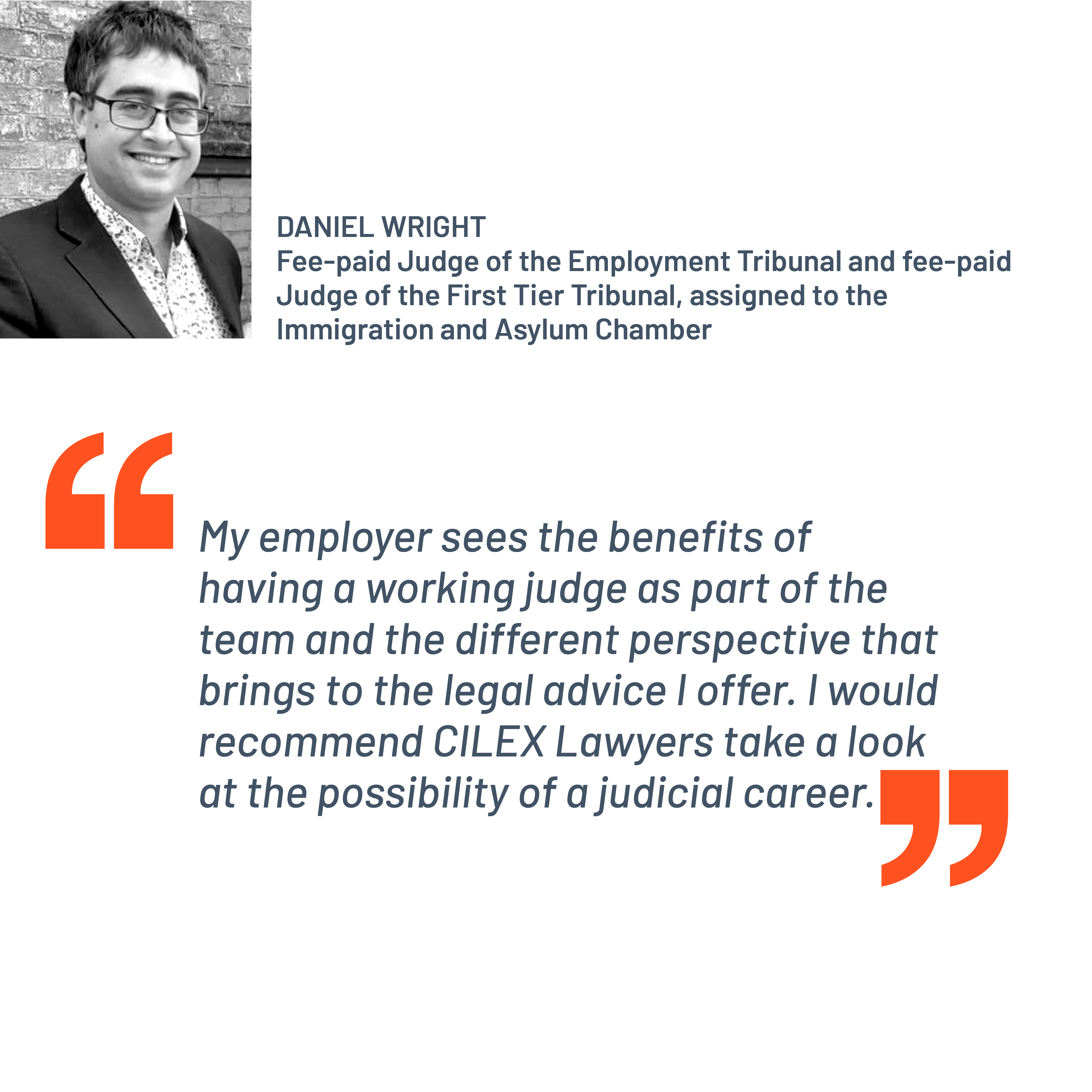 Quote from Daniel Wright, fee-paid Judge of the Employment Tribunal and fee-paid Judge of the First Tier Tribunal, assigned to the Immigration and Asylum Chamber. “My employer sees the benefits of having a working judge as part of the team and the different perspective that brings to the legal advice I offer. I would recommend CILEX Lawyers take a look at the possibility of a judicial career.”