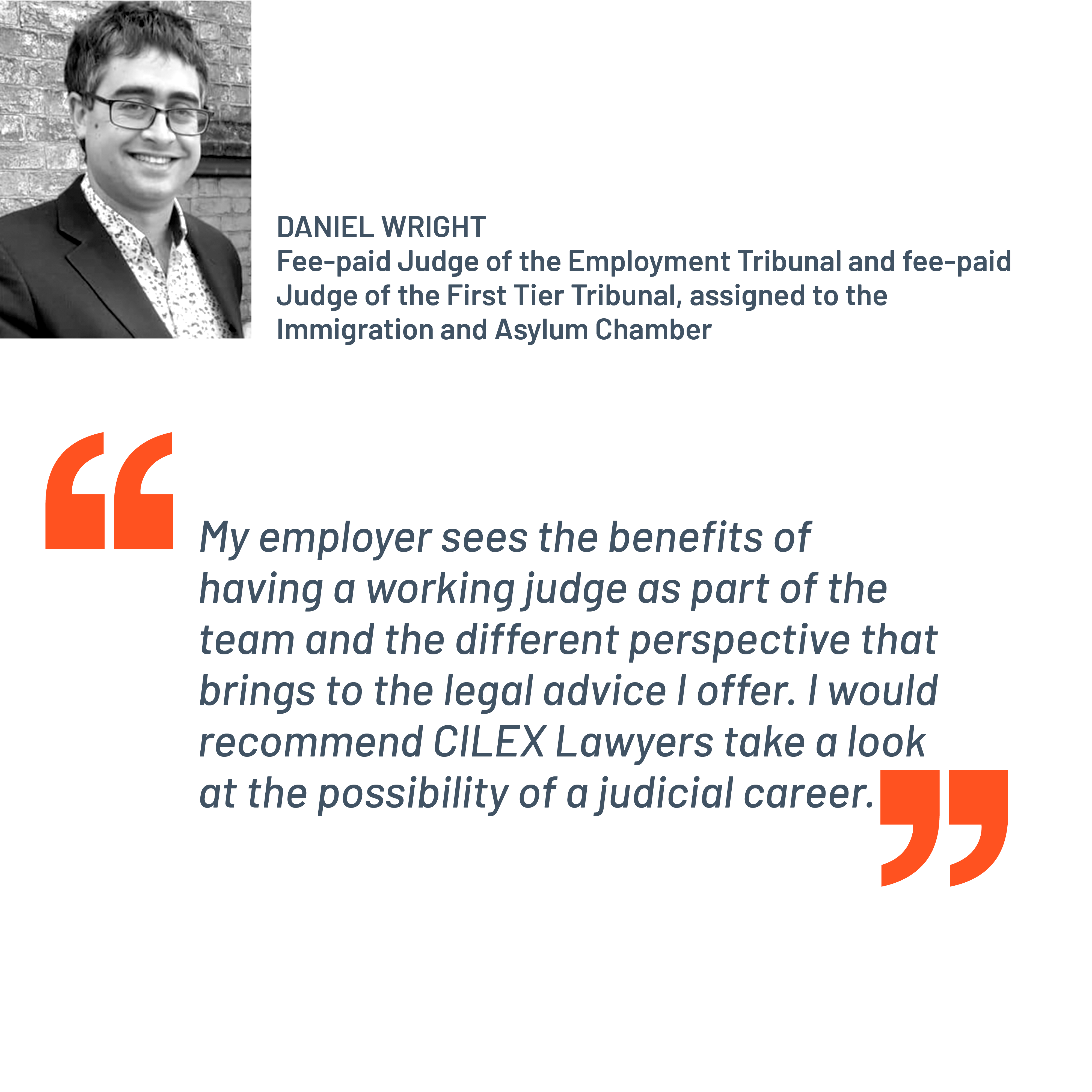 Quote from Daniel Wright, fee-paid Judge of the Employment Tribunal and fee-paid Judge of the First Tier Tribunal, assigned to the Immigration and Asylum Chamber. “My employer sees the benefits of having a working judge as part of the team and the different perspective that brings to the legal advice I offer. I would recommend CILEX Lawyers take a look at the possibility of a judicial career.”