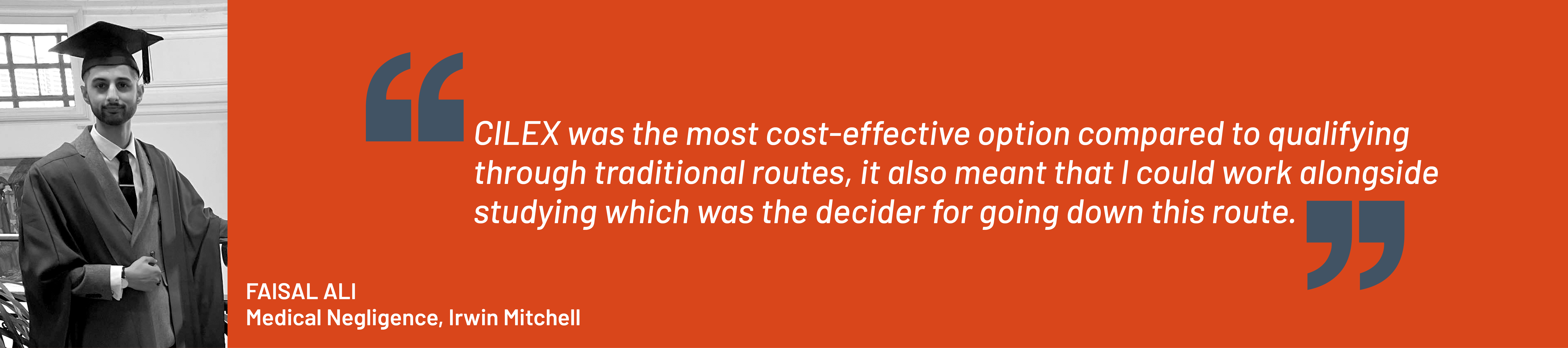 Quote from Faisal Ali, Medical Negligence, Irwin Mitchell. "CILEX was the most cost-effective option compared to qualifying through traditional routes, it also meant that I could work alongside studying which was the decider for going down this route.”