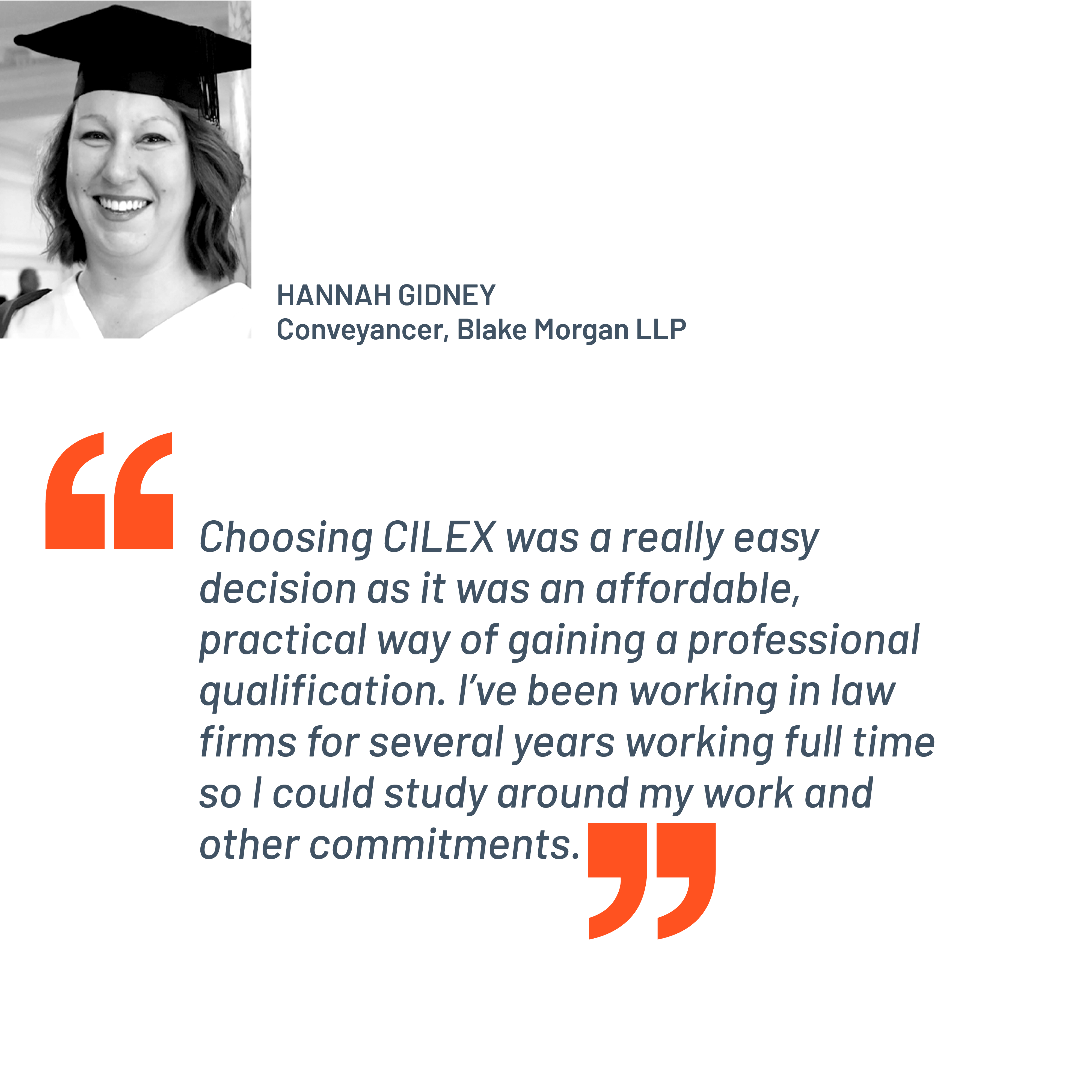 Quote from Hannah Gidney, Conveyancer, Blake Morgan LLP. "Choosing CILEX was a really easy decision as it was an affordable, practical way of gaining a professional qualification. I’ve been working in law firms for several years working full time so I could study around my work and other commitments.”