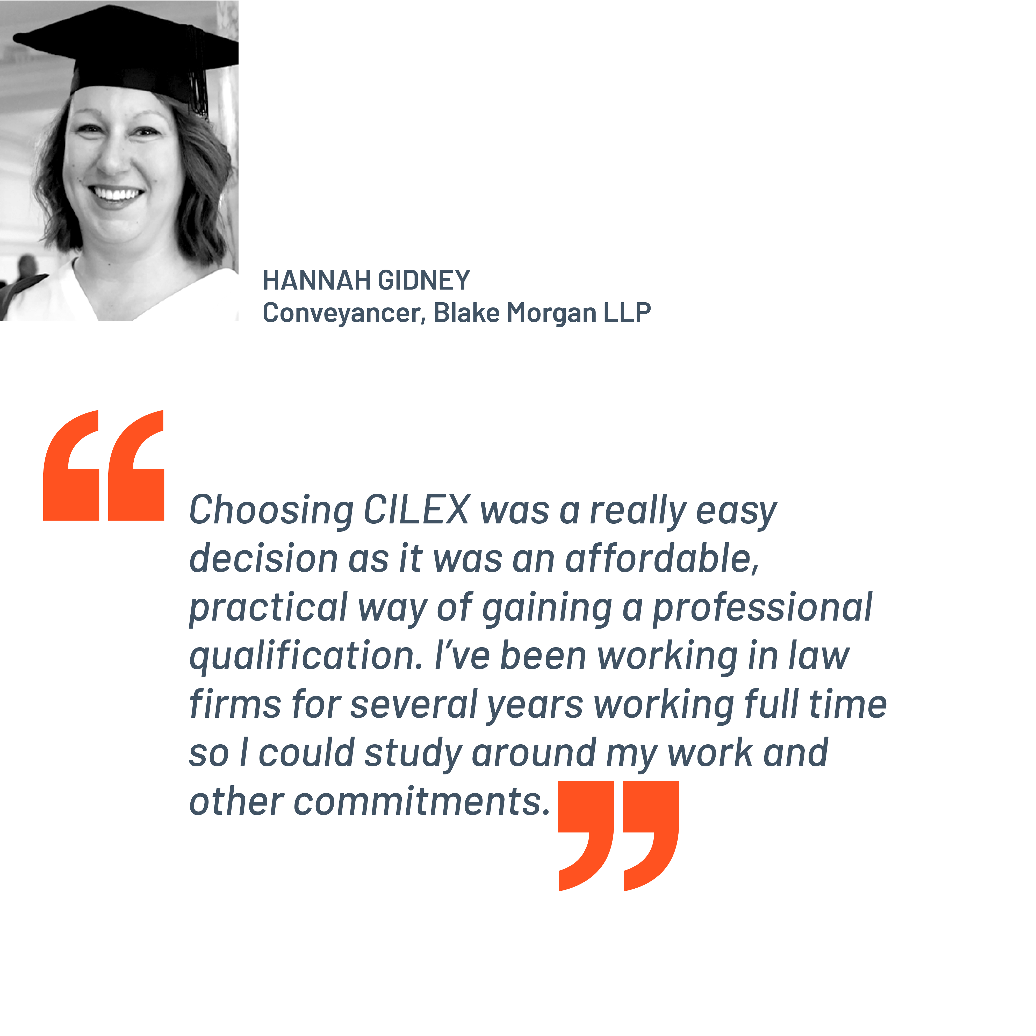 Quote from Hannah Gidney, Conveyancer, Blake Morgan LLP. "Choosing CILEX was a really easy decision as it was an affordable, practical way of gaining a professional qualification. I’ve been working in law firms for several years working full time so I could study around my work and other commitments.”