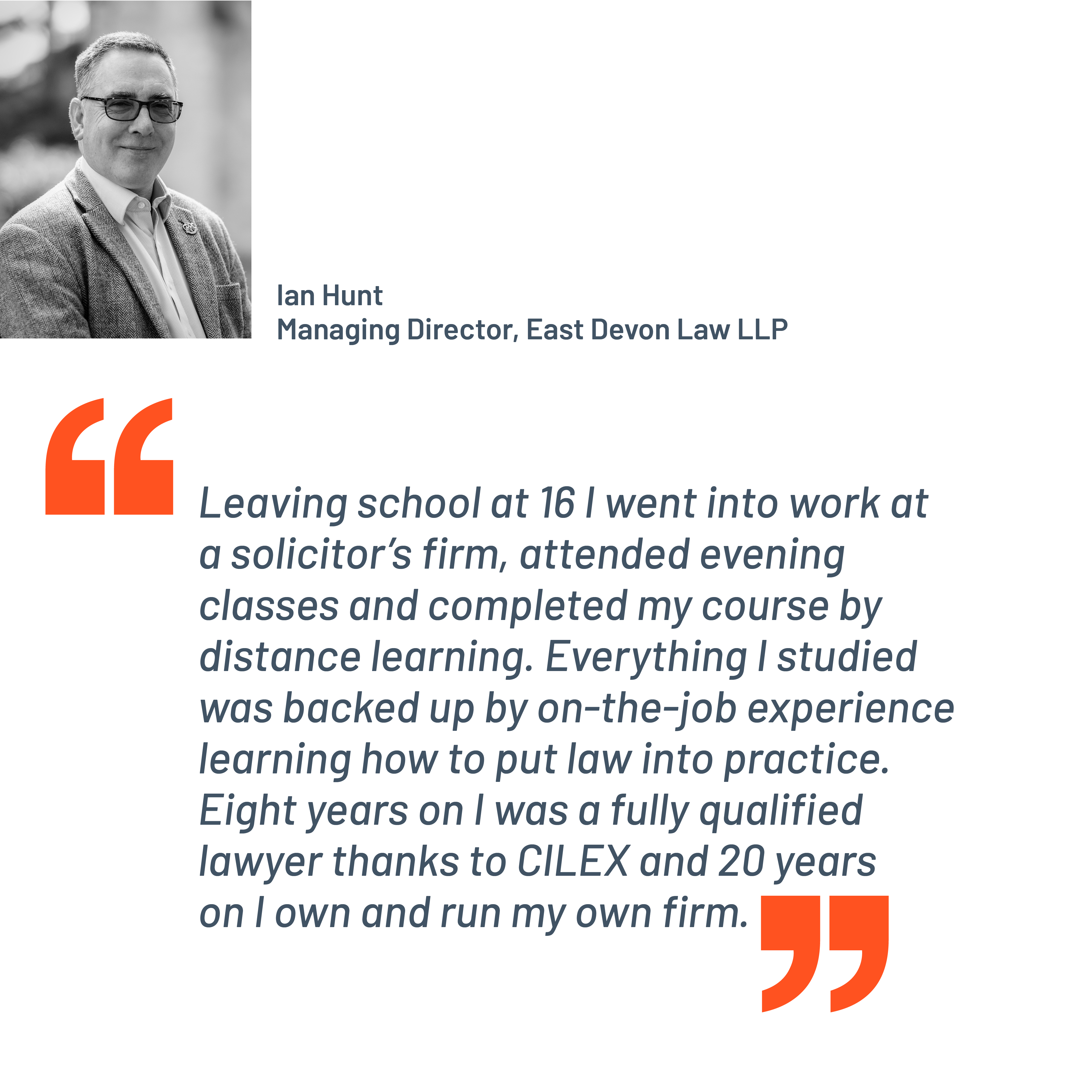 Quote from Ian Hunt, Managing Director, East Devon Law LLP. "Leaving school at 16 I went into work at a solicitor’s firm, attended evening classes and completed my course by distance learning. Everything I studied was backed up by on-the-job experience learning how to put law into practice. Eight years on I was a fully qualified lawyer thanks to CILEX and 20 years on I own and run my own firm."