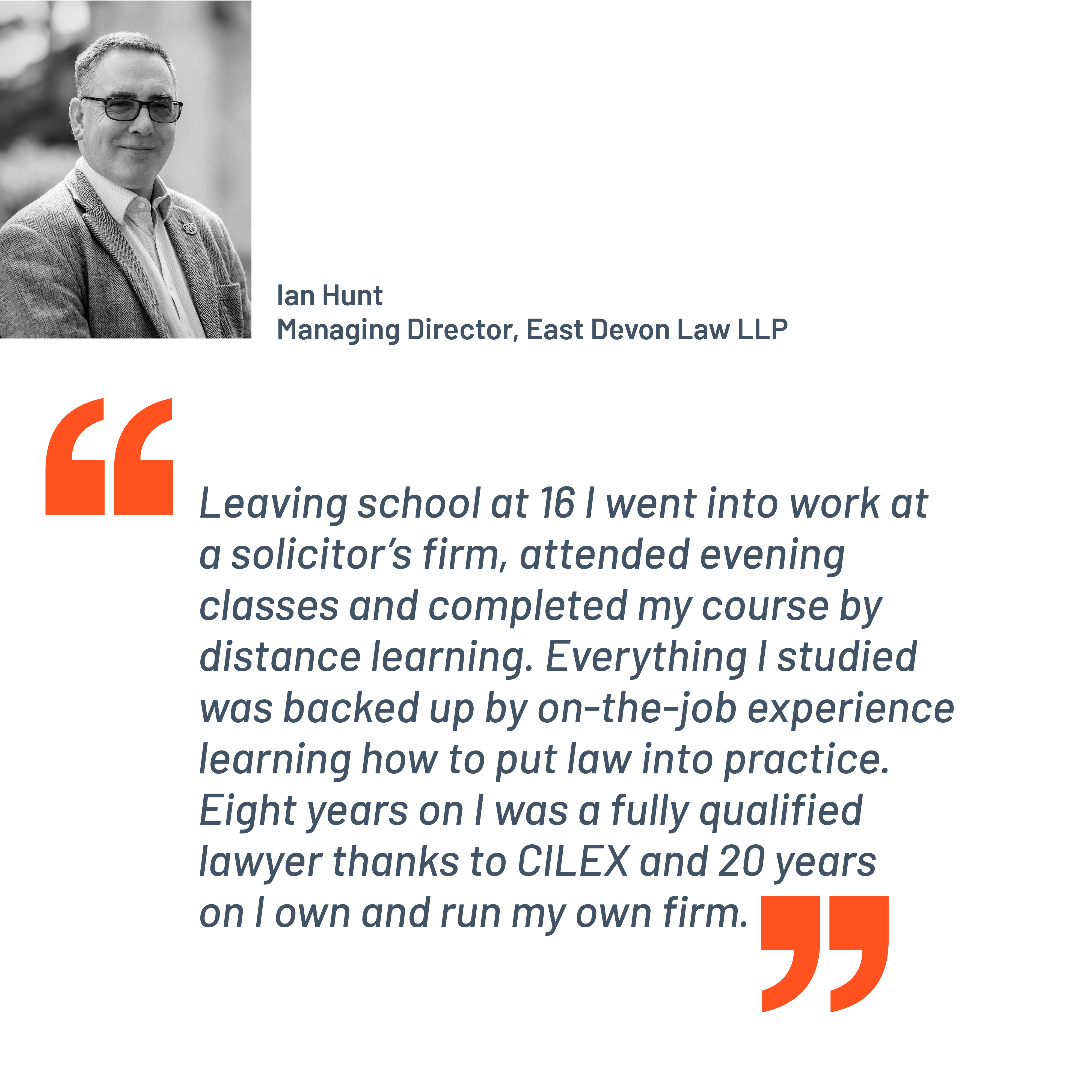 Quote from Ian Hunt, Managing Director, East Devon Law LLP. "Leaving school at 16 I went into work at a solicitor’s firm, attended evening classes and completed my course by distance learning. Everything I studied was backed up by on-the-job experience learning how to put law into practice. Eight years on I was a fully qualified lawyer thanks to CILEX and 20 years on I own and run my own firm."