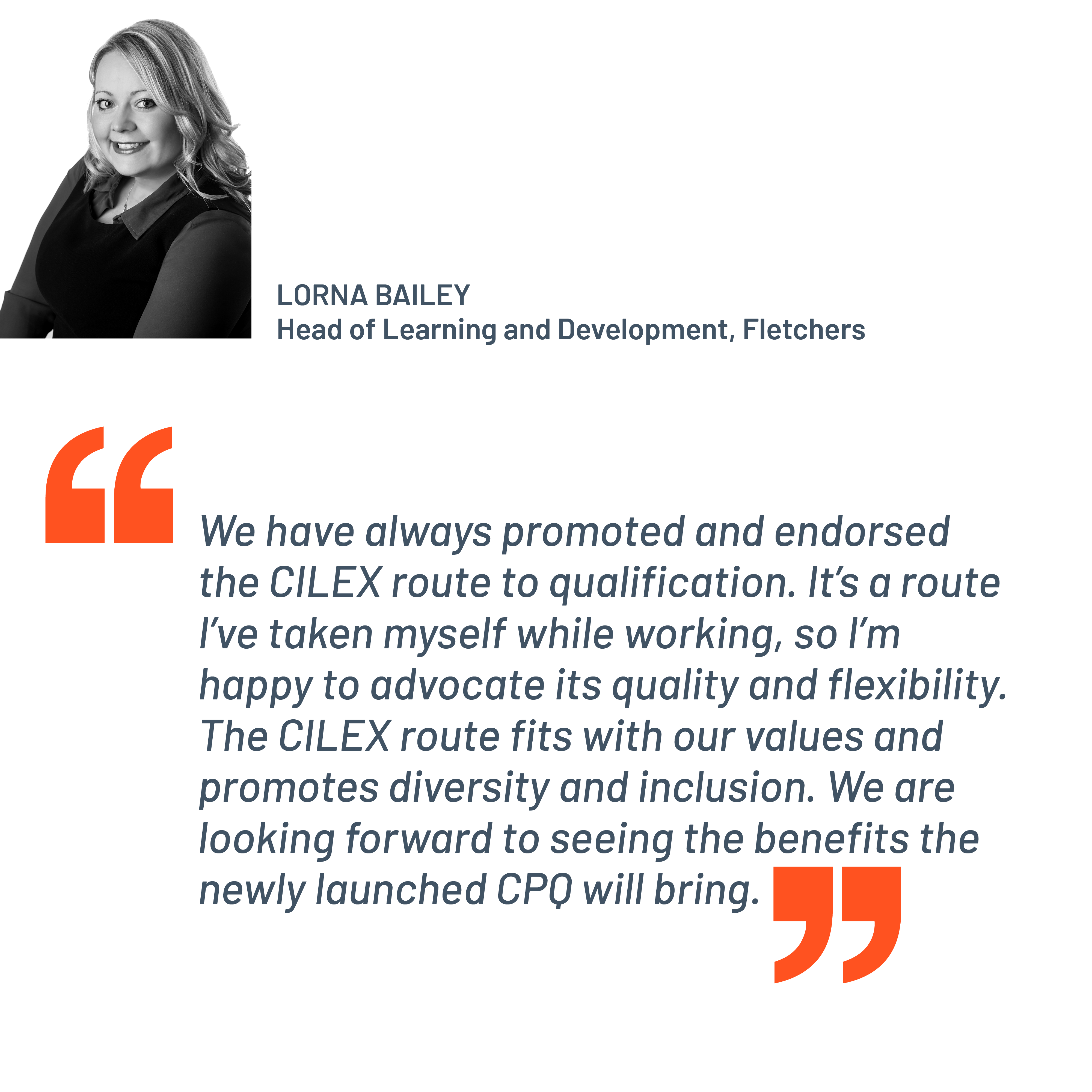 Quote from Lorna Bailey, Head of Learning and Development, Fletchers. "We have always promoted and endorsed the CILEX route to qualification. It's a route I've taken myself while working, so I’m happy to advocate its quality and flexibility. The CILEX route fits with our values and promotes diversity and inclusion. We are looking forward to seeing the benefits the newly launched CPQ will bring."