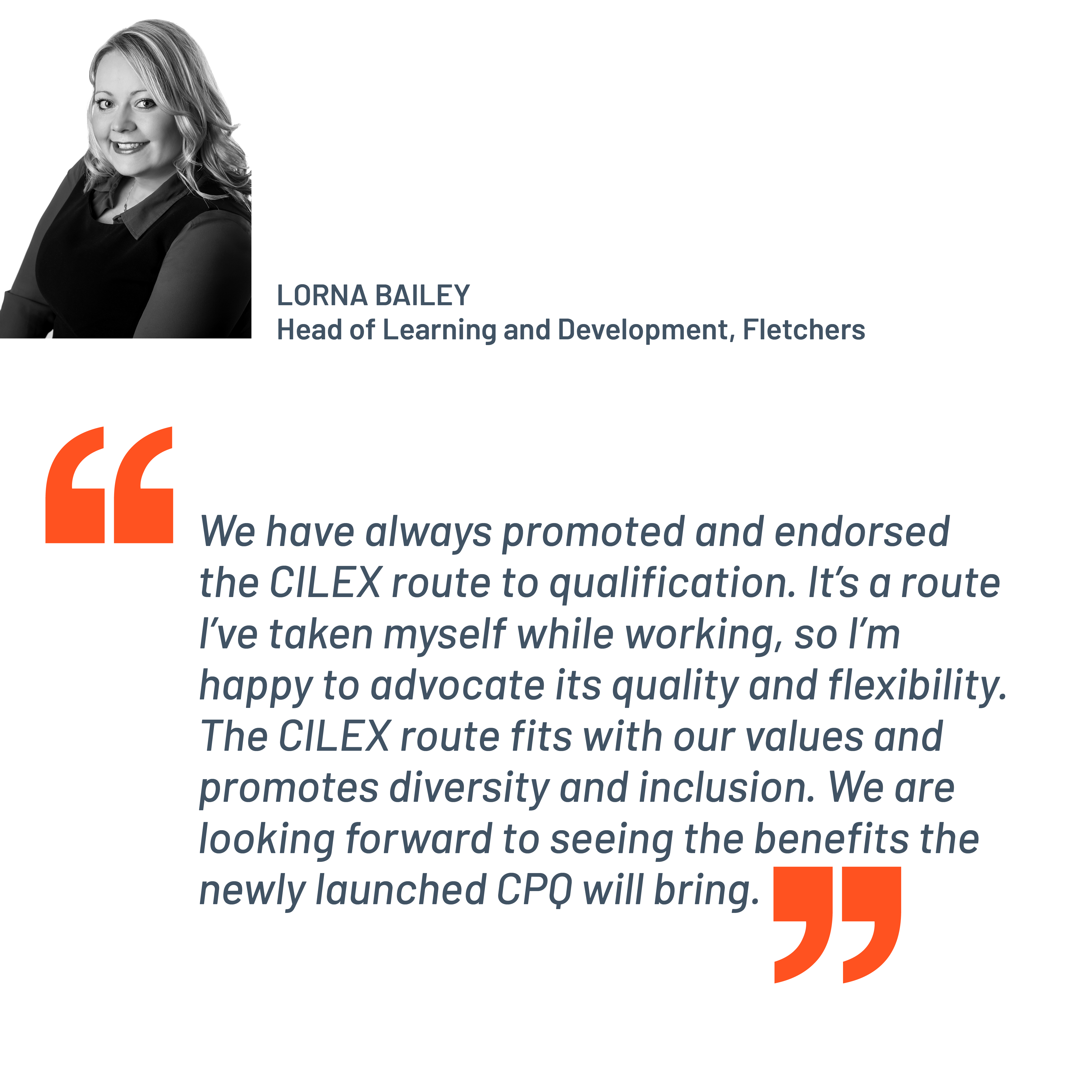 Quote from Lorna Bailey, Head of Learning and Development, Fletchers. "We have always promoted and endorsed the CILEX route to qualification. It's a route I've taken myself while working, so I’m happy to advocate its quality and flexibility. The CILEX route fits with our values and promotes diversity and inclusion. We are looking forward to seeing the benefits the newly launched CPQ will bring."